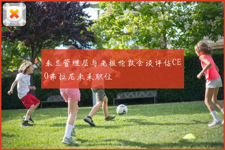 米兰管理层与老板伦敦会谈评估CEO弗拉尼未来职位