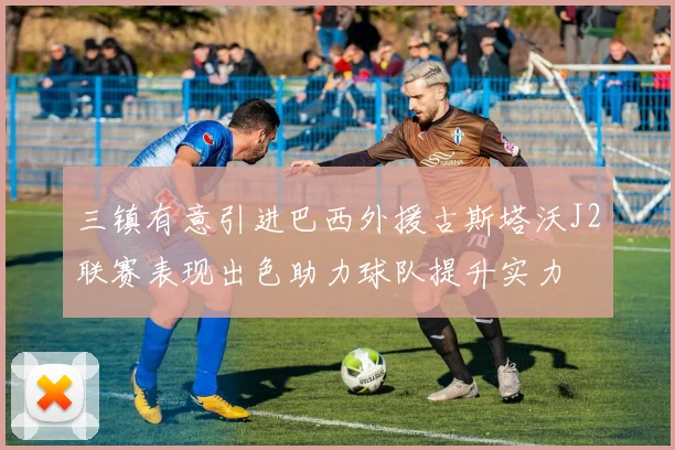 三镇有意引进巴西外援古斯塔沃J2联赛表现出色助力球队提升实力