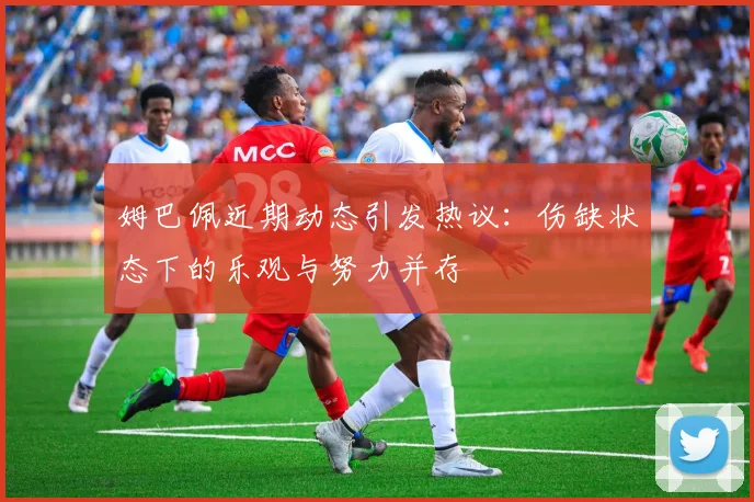 姆巴佩近期动态引发热议：伤缺状态下的乐观与努力并存