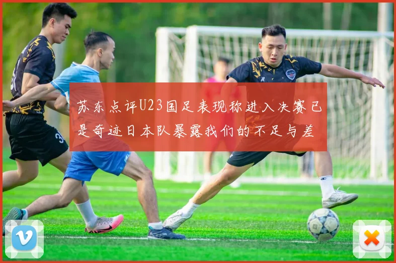 苏东点评U23国足表现称进入决赛已是奇迹日本队暴露我们的不足与差距
