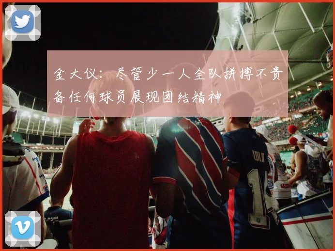 金大仪：尽管少一人全队拼搏不责备任何球员展现团结精神