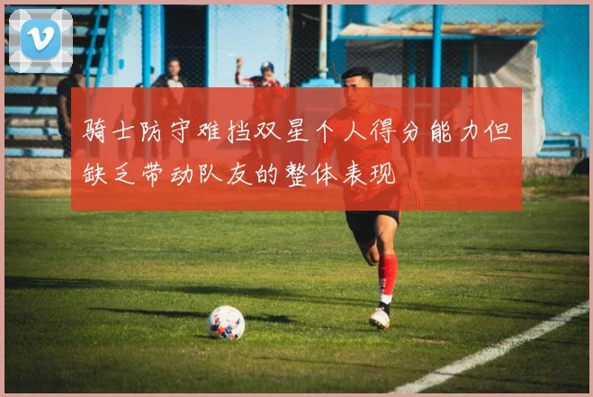 骑士防守难挡双星个人得分能力但缺乏带动队友的整体表现