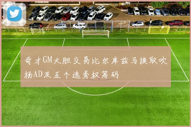 奇才GM大胆交易比尔库兹马换取吹杨AD及五个选秀权筹码