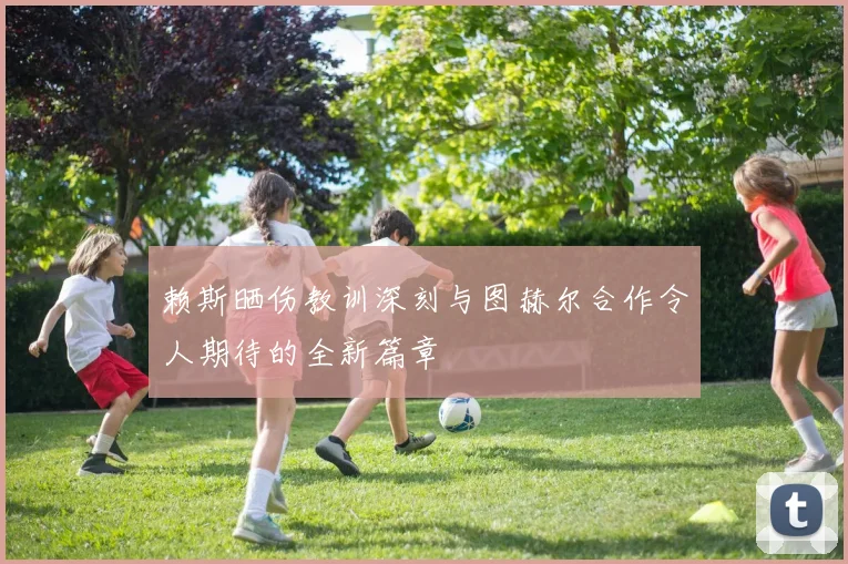赖斯晒伤教训深刻与图赫尔合作令人期待的全新篇章