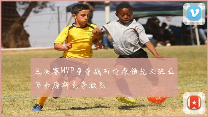 总决赛MVP争夺战布伦森领先文班亚马和唐斯竞争激烈