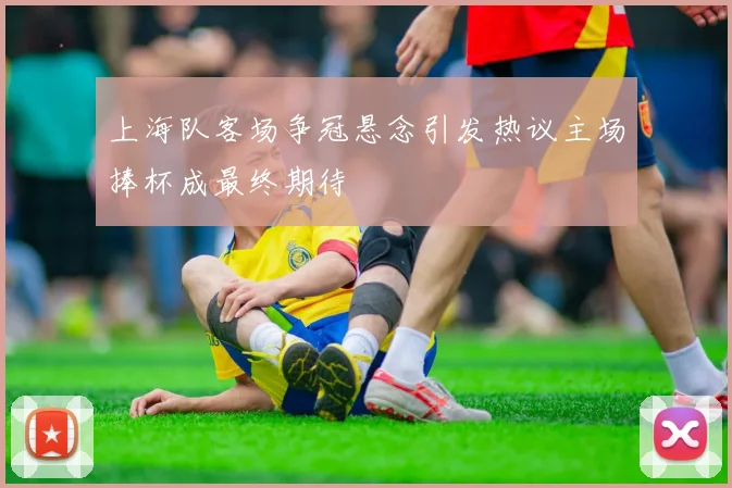 上海队客场争冠悬念引发热议主场捧杯成最终期待