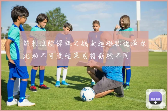 热刺惊险保级之战麦迪逊称德泽尔比功不可没结果或将截然不同