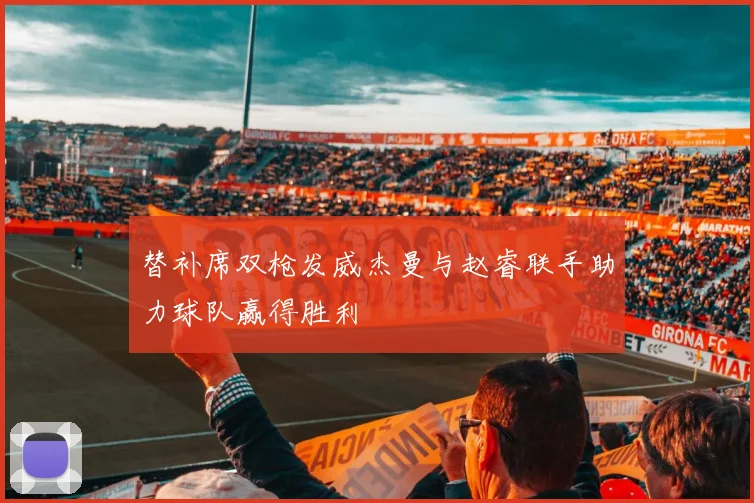 替补席双枪发威杰曼与赵睿联手助力球队赢得胜利