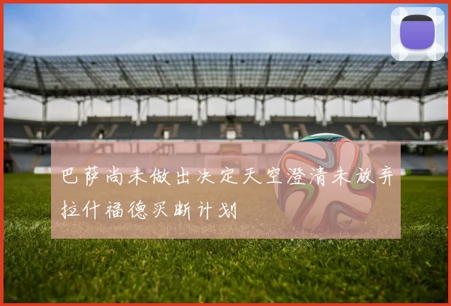 巴萨尚未做出决定天空澄清未放弃拉什福德买断计划