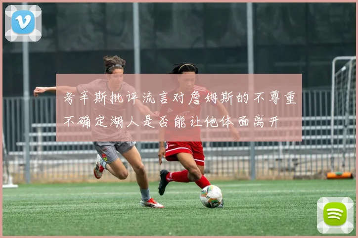 考辛斯批评流言对詹姆斯的不尊重不确定湖人是否能让他体面离开