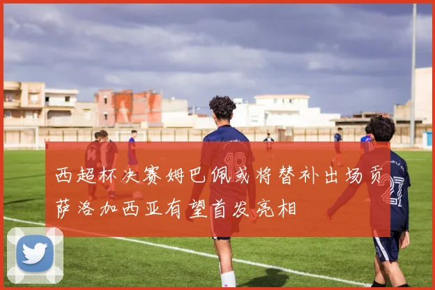 西超杯决赛姆巴佩或将替补出场贡萨洛加西亚有望首发亮相