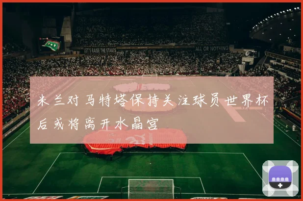 米兰对马特塔保持关注球员世界杯后或将离开水晶宫