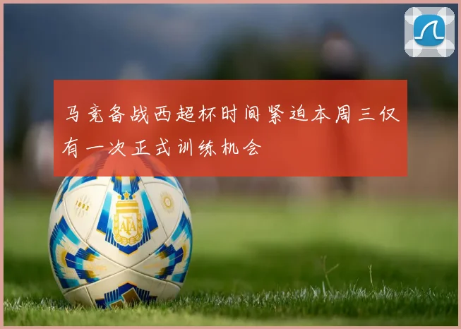 马竞备战西超杯时间紧迫本周三仅有一次正式训练机会