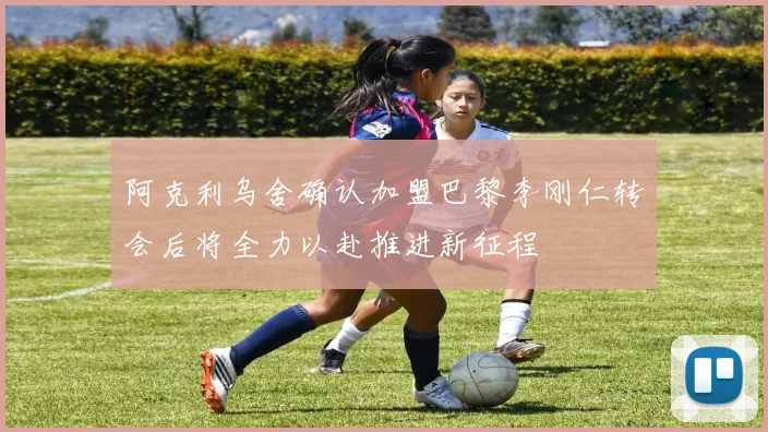阿克利乌舍确认加盟巴黎李刚仁转会后将全力以赴推进新征程